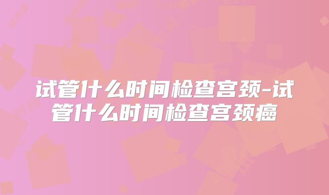 试管什么时间检查宫颈-试管什么时间检查宫颈癌