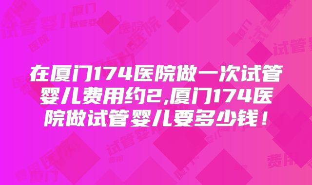 在厦门174医院做一次试管婴儿费用约2,厦门174医院做试管婴儿要多少钱！