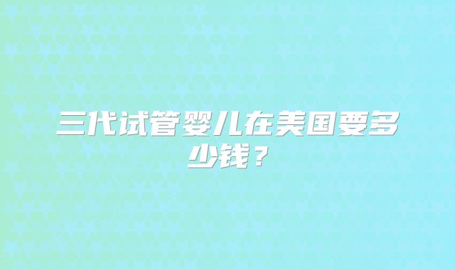 三代试管婴儿在美国要多少钱？