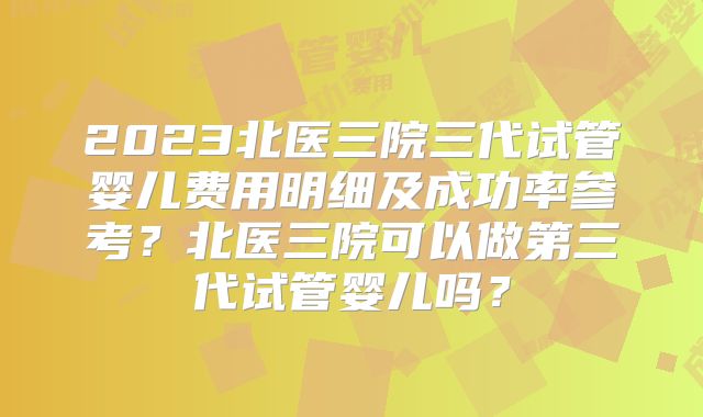 2023北医三院三代试管婴儿费用明细及成功率参考？北医三院可以做第三代试管婴儿吗？