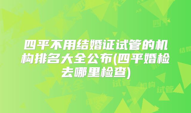 四平不用结婚证试管的机构排名大全公布(四平婚检去哪里检查)