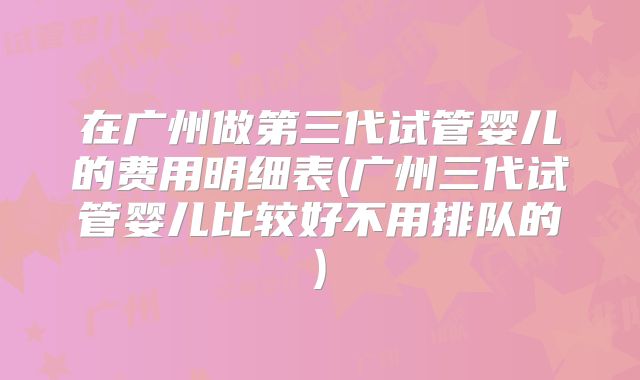 在广州做第三代试管婴儿的费用明细表(广州三代试管婴儿比较好不用排队的)