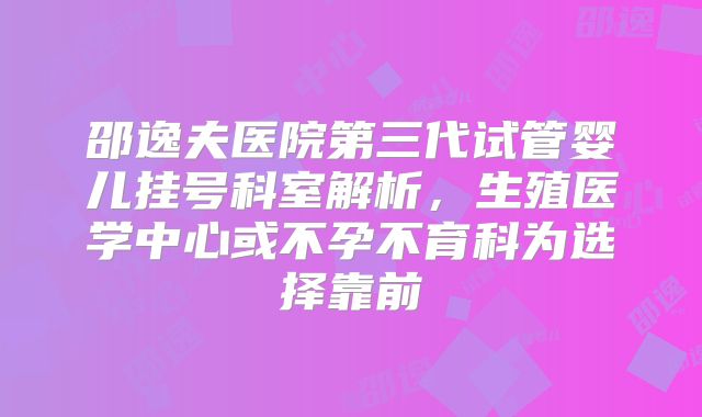 邵逸夫医院第三代试管婴儿挂号科室解析，生殖医学中心或不孕不育科为选择靠前