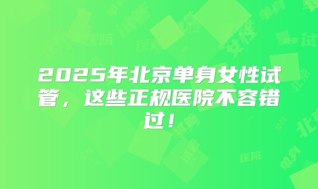2025年北京单身女性试管,这些正规医院不容错过!