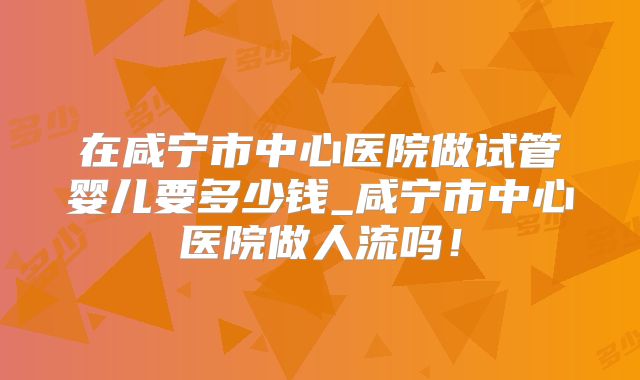 在咸宁市中心医院做试管婴儿要多少钱_咸宁市中心医院做人流吗！
