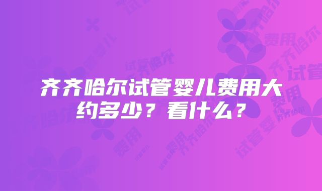 齐齐哈尔试管婴儿费用大约多少?看什么?