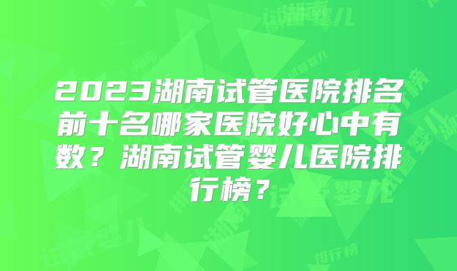 2023湖南试管医院排名前十名哪家医院好心中有数?湖南试管婴儿医院排行榜?