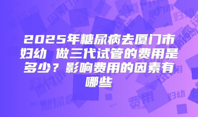 2025年糖尿病去厦门市妇幼 做三代试管的费用是多少?影响费用的因素有哪些