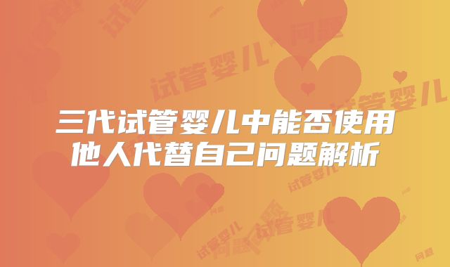 三代试管婴儿中能否使用他人代替自己问题解析