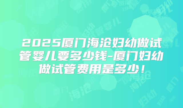 2025厦门海沧妇幼做试管婴儿要多少钱-厦门妇幼做试管费用是多少!