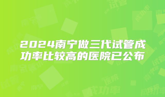 2024南宁做三代试管成功率比较高的医院已公布