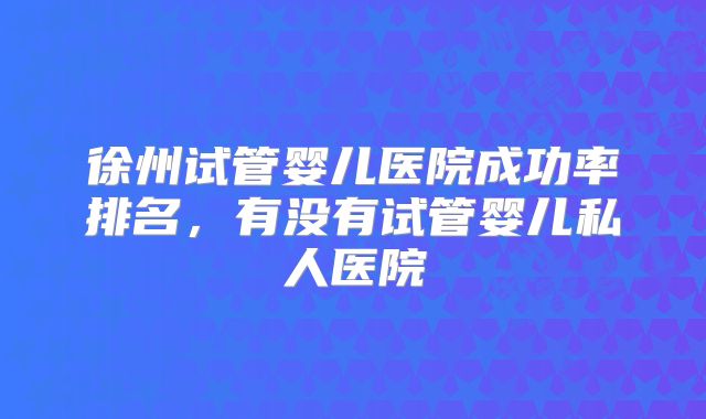 徐州试管婴儿医院成功率排名,有没有试管婴儿私人医院
