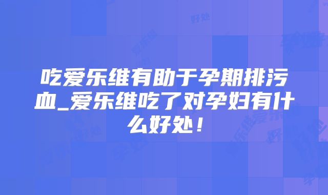 吃爱乐维有助于孕期排污血_爱乐维吃了对孕妇有什么好处!
