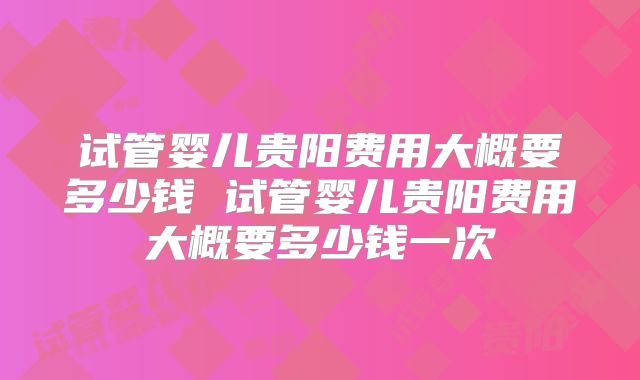 试管婴儿贵阳费用大概要多少钱 试管婴儿贵阳费用大概要多少钱一次