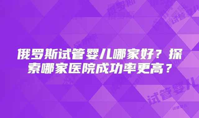 俄罗斯试管婴儿哪家好？探索哪家医院成功率更高？