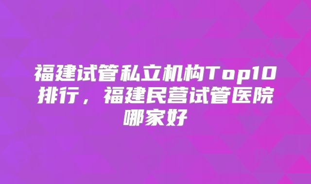 福建试管私立机构Top10排行，福建民营试管医院哪家好