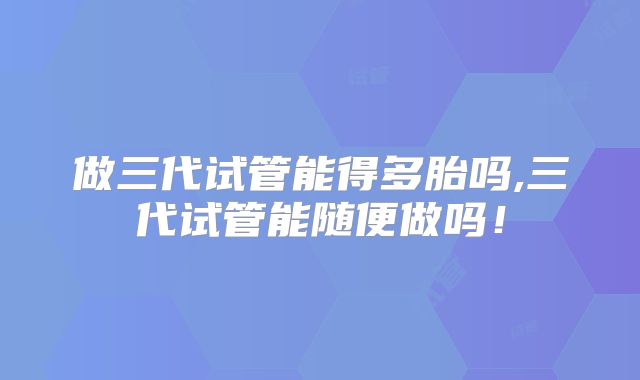 做三代试管能得多胎吗,三代试管能随便做吗!