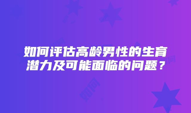 如何评估高龄男性的生育潜力及可能面临的问题？