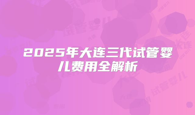 2025年大连三代试管婴儿费用全解析