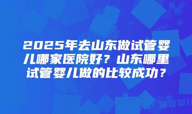 2025年去山东做试管婴儿哪家医院好？山东哪里试管婴儿做的比较成功？