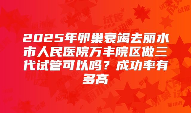 2025年卵巢衰竭去丽水市人民医院万丰院区做三代试管可以吗？成功率有多高