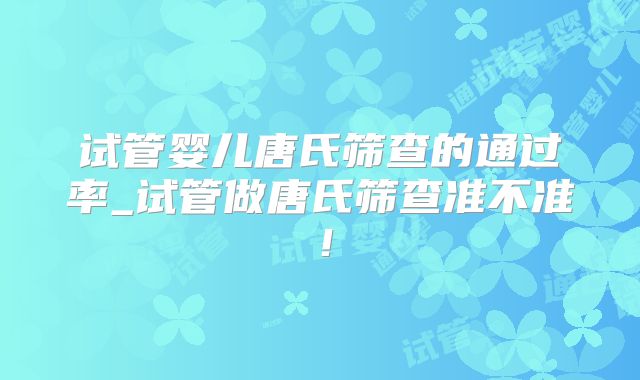 试管婴儿唐氏筛查的通过率_试管做唐氏筛查准不准！