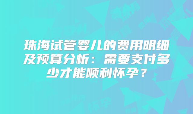 珠海试管婴儿的费用明细及预算分析：需要支付多少才能顺利怀孕？