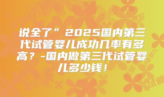 说全了”2025国内第三代试管婴儿成功几率有多高？-国内做第三代试管婴儿多少钱！