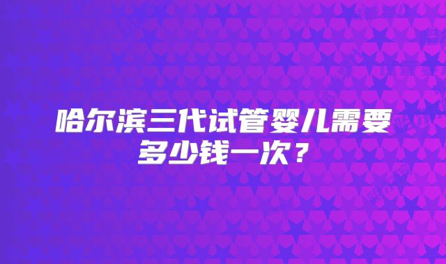 哈尔滨三代试管婴儿需要多少钱一次?