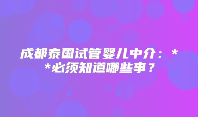 成都泰国试管婴儿中介：**必须知道哪些事？