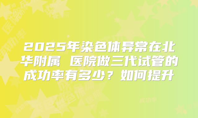 2025年染色体异常在北华附属 医院做三代试管的成功率有多少?如何提升