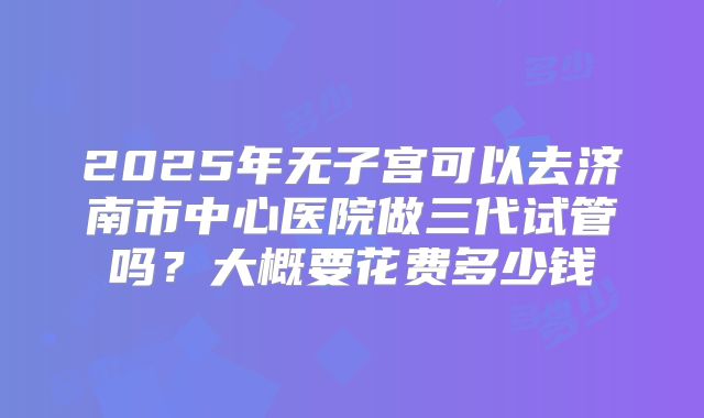 2025年无子宫可以去济南市中心医院做三代试管吗？大概要花费多少钱