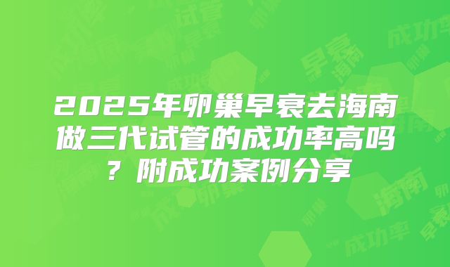 2025年卵巢早衰去海南做三代试管的成功率高吗？附成功案例分享