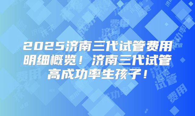 2025济南三代试管费用明细概览！济南三代试管高成功率生孩子！