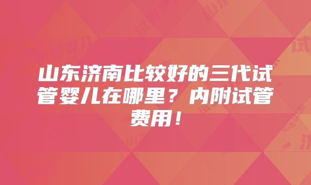 山东济南比较好的三代试管婴儿在哪里？内附试管费用！
