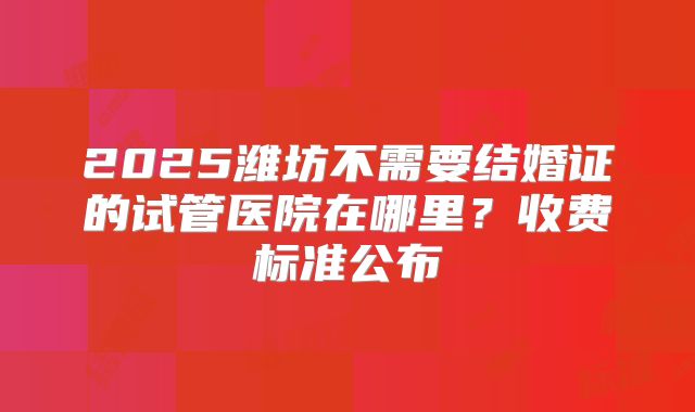 2025潍坊不需要结婚证的试管医院在哪里？收费标准公布