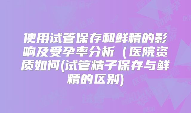 使用试管保存和鲜精的影响及受孕率分析（医院资质如何(试管精子保存与鲜精的区别)