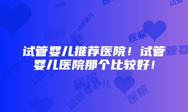 试管婴儿推荐医院！试管婴儿医院那个比较好！