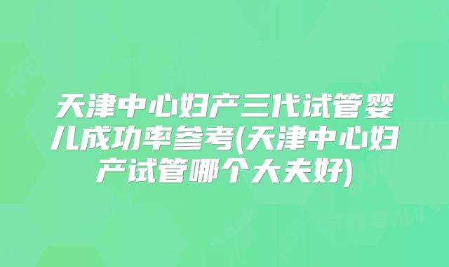 天津中心妇产三代试管婴儿成功率参考(天津中心妇产试管哪个大夫好)