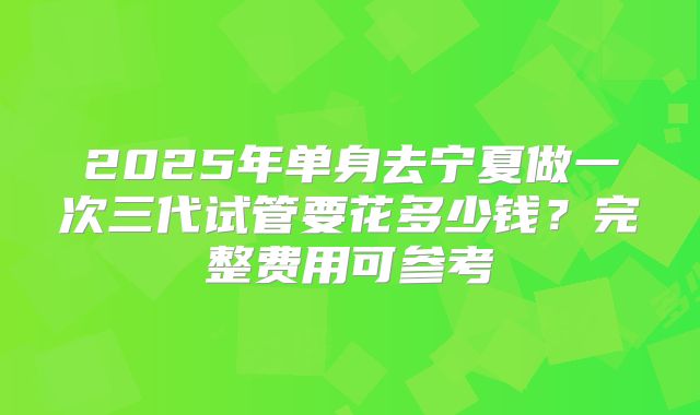 2025年单身去宁夏做一次三代试管要花多少钱?完整费用可参考