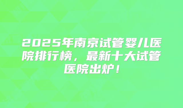 2025年南京试管婴儿医院排行榜，最新十大试管医院出炉！
