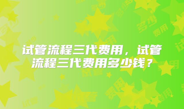 试管流程三代费用,试管流程三代费用多少钱?