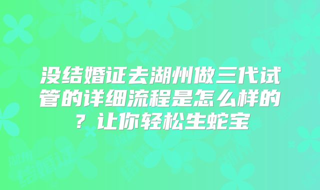 没结婚证去湖州做三代试管的详细流程是怎么样的?让你轻松生蛇宝