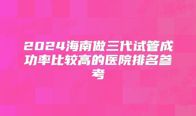 2024海南做三代试管成功率比较高的医院排名参考