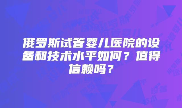 俄罗斯试管婴儿医院的设备和技术水平如何？值得信赖吗？