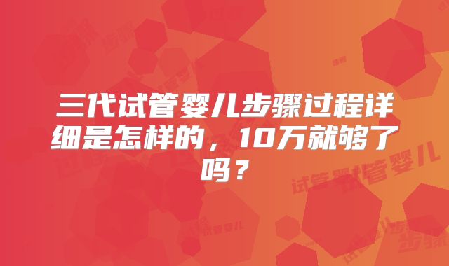三代试管婴儿步骤过程详细是怎样的,10万就够了吗?