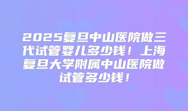 2025复旦中山医院做三代试管婴儿多少钱!上海复旦大学附属中山医院做试管多少钱!