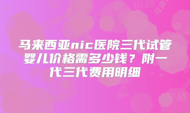 马来西亚nic医院三代试管婴儿价格需多少钱?附一代三代费用明细