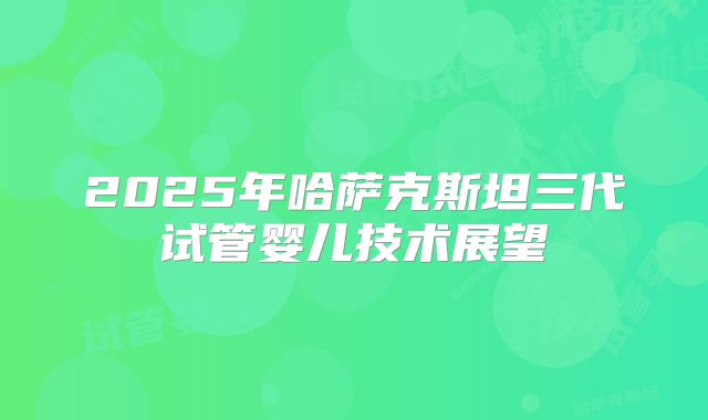 2025年哈萨克斯坦三代试管婴儿技术展望