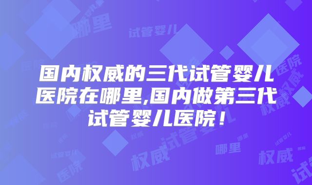 国内权威的三代试管婴儿医院在哪里,国内做第三代试管婴儿医院！